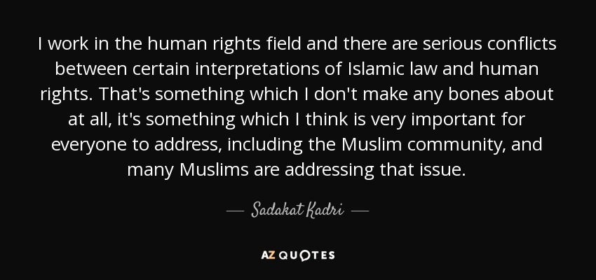 I work in the human rights field and there are serious conflicts between certain interpretations of Islamic law and human rights. That's something which I don't make any bones about at all, it's something which I think is very important for everyone to address, including the Muslim community, and many Muslims are addressing that issue. - Sadakat Kadri
