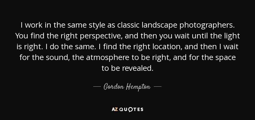 I work in the same style as classic landscape photographers. You find the right perspective, and then you wait until the light is right. I do the same. I find the right location, and then I wait for the sound, the atmosphere to be right, and for the space to be revealed. - Gordon Hempton
