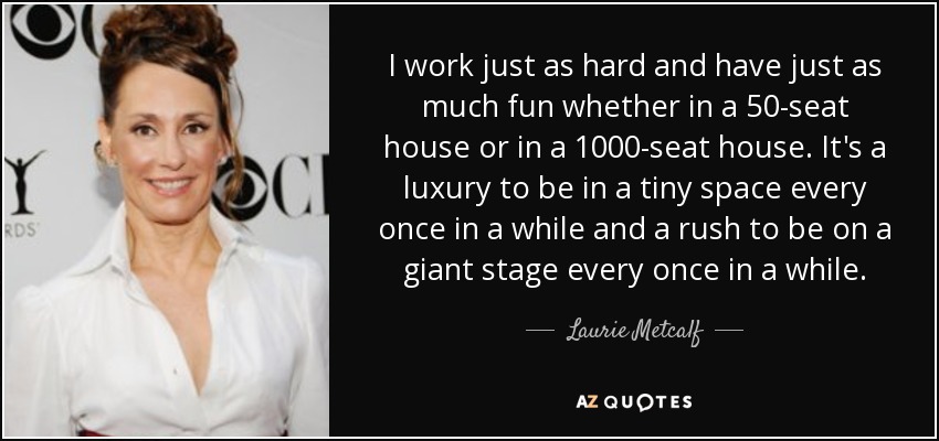 I work just as hard and have just as much fun whether in a 50-seat house or in a 1000-seat house. It's a luxury to be in a tiny space every once in a while and a rush to be on a giant stage every once in a while. - Laurie Metcalf