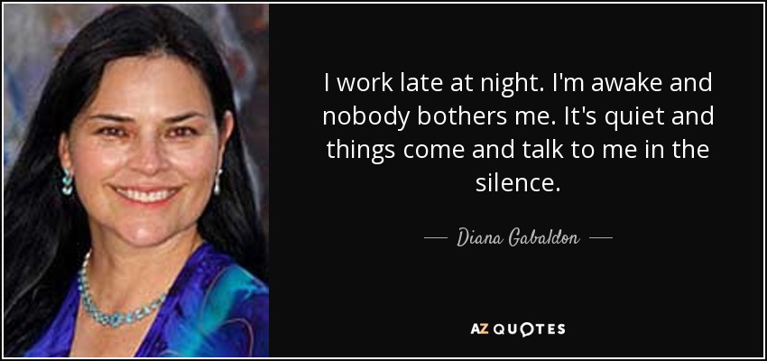 I work late at night. I'm awake and nobody bothers me. It's quiet and things come and talk to me in the silence. - Diana Gabaldon