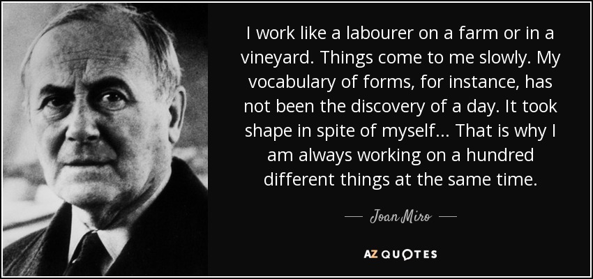 I work like a labourer on a farm or in a vineyard. Things come to me slowly. My vocabulary of forms, for instance, has not been the discovery of a day. It took shape in spite of myself... That is why I am always working on a hundred different things at the same time. - Joan Miro