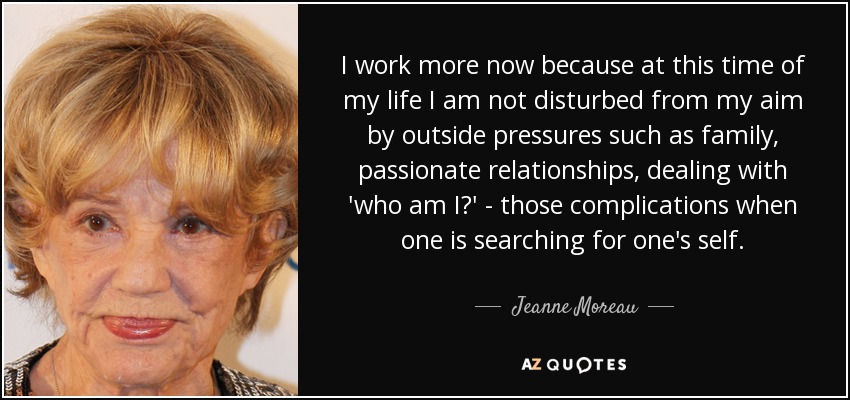 I work more now because at this time of my life I am not disturbed from my aim by outside pressures such as family, passionate relationships, dealing with 'who am I?' - those complications when one is searching for one's self. - Jeanne Moreau