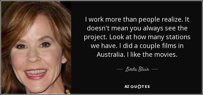I work more than people realize. It doesn't mean you always see the project. Look at how many stations we have. I did a couple films in Australia. I like the movies. - Linda Blair