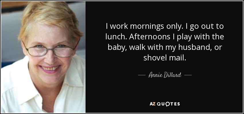 I work mornings only. I go out to lunch. Afternoons I play with the baby, walk with my husband, or shovel mail. - Annie Dillard