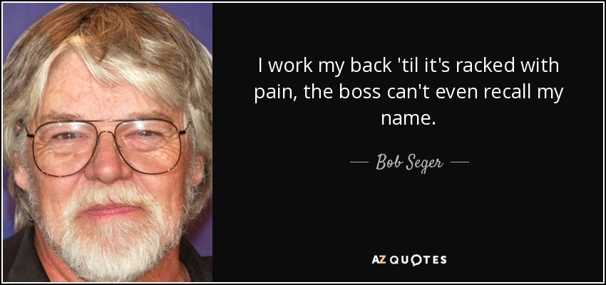 I work my back 'til it's racked with pain, the boss can't even recall my name. - Bob Seger
