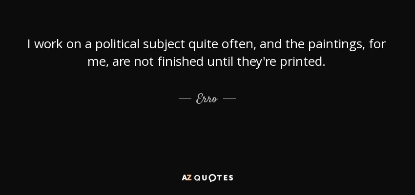 I work on a political subject quite often, and the paintings, for me, are not finished until they're printed. - Erro