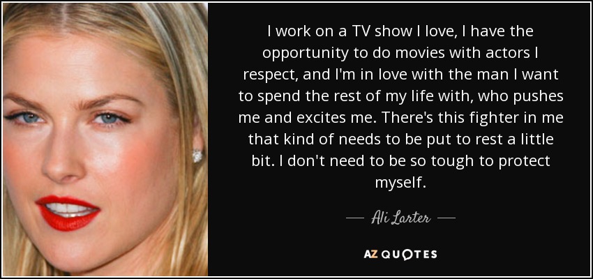 I work on a TV show I love, I have the opportunity to do movies with actors I respect, and I'm in love with the man I want to spend the rest of my life with, who pushes me and excites me. There's this fighter in me that kind of needs to be put to rest a little bit. I don't need to be so tough to protect myself. - Ali Larter