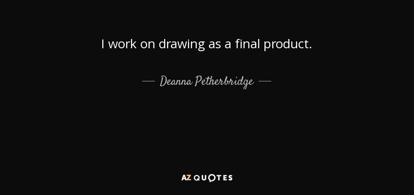 I work on drawing as a final product. - Deanna Petherbridge