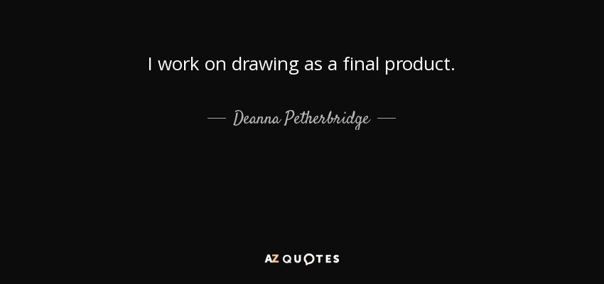 I work on drawing as a final product. - Deanna Petherbridge