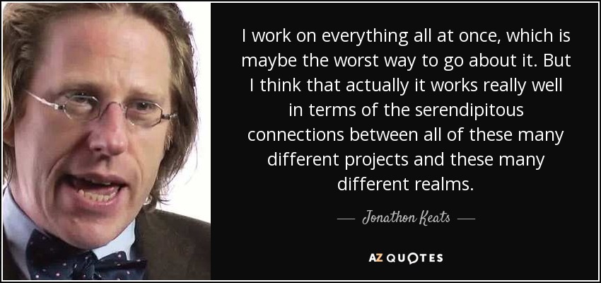 I work on everything all at once, which is maybe the worst way to go about it. But I think that actually it works really well in terms of the serendipitous connections between all of these many different projects and these many different realms. - Jonathon Keats