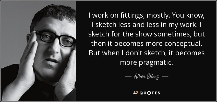 I work on fittings, mostly. You know, I sketch less and less in my work. I sketch for the show sometimes, but then it becomes more conceptual. But when I don't sketch, it becomes more pragmatic. - Alber Elbaz