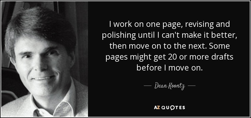 I work on one page, revising and polishing until I can't make it better, then move on to the next. Some pages might get 20 or more drafts before I move on. - Dean Koontz