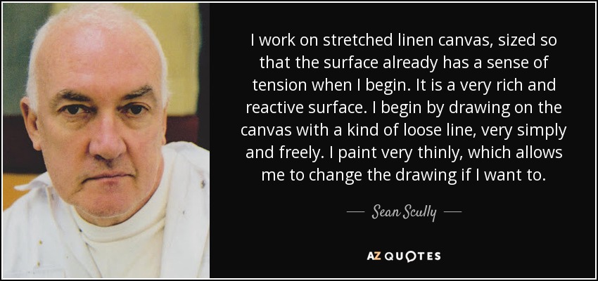 I work on stretched linen canvas, sized so that the surface already has a sense of tension when I begin. It is a very rich and reactive surface. I begin by drawing on the canvas with a kind of loose line, very simply and freely. I paint very thinly, which allows me to change the drawing if I want to. - Sean Scully