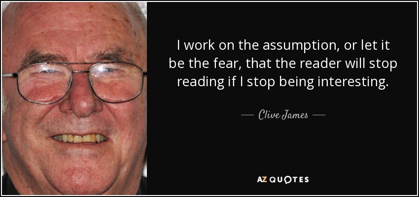 I work on the assumption, or let it be the fear, that the reader will stop reading if I stop being interesting. - Clive James
