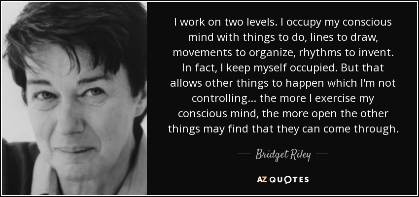 I work on two levels. I occupy my conscious mind with things to do, lines to draw, movements to organize, rhythms to invent. In fact, I keep myself occupied. But that allows other things to happen which I'm not controlling... the more I exercise my conscious mind, the more open the other things may find that they can come through. - Bridget Riley