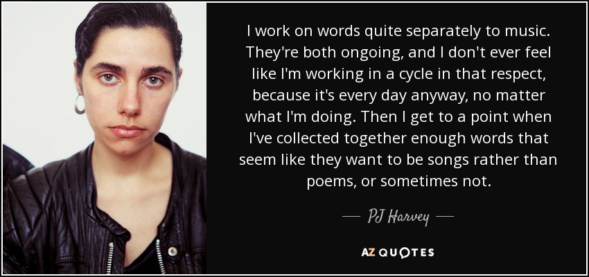 I work on words quite separately to music. They're both ongoing, and I don't ever feel like I'm working in a cycle in that respect, because it's every day anyway, no matter what I'm doing. Then I get to a point when I've collected together enough words that seem like they want to be songs rather than poems, or sometimes not. - PJ Harvey