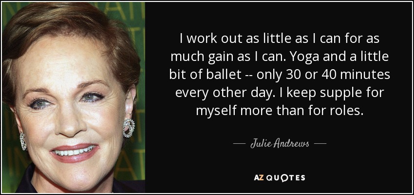 I work out as little as I can for as much gain as I can. Yoga and a little bit of ballet -- only 30 or 40 minutes every other day. I keep supple for myself more than for roles. - Julie Andrews