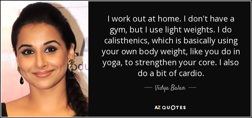 I work out at home. I don't have a gym, but I use light weights. I do calisthenics, which is basically using your own body weight, like you do in yoga, to strengthen your core. I also do a bit of cardio. - Vidya Balan