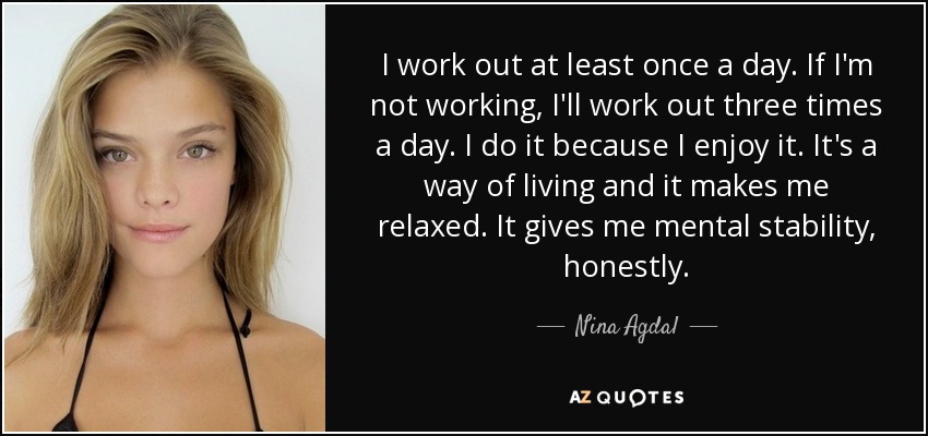 I work out at least once a day. If I'm not working, I'll work out three times a day. I do it because I enjoy it. It's a way of living and it makes me relaxed. It gives me mental stability, honestly. - Nina Agdal