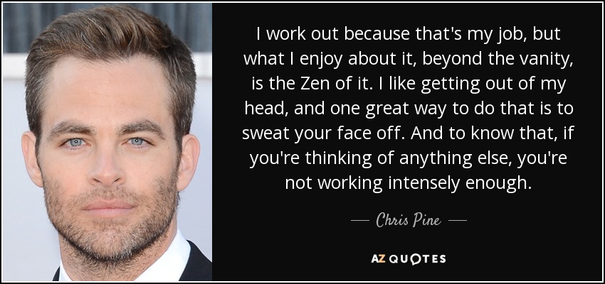 I work out because that's my job, but what I enjoy about it, beyond the vanity, is the Zen of it. I like getting out of my head, and one great way to do that is to sweat your face off. And to know that, if you're thinking of anything else, you're not working intensely enough. - Chris Pine