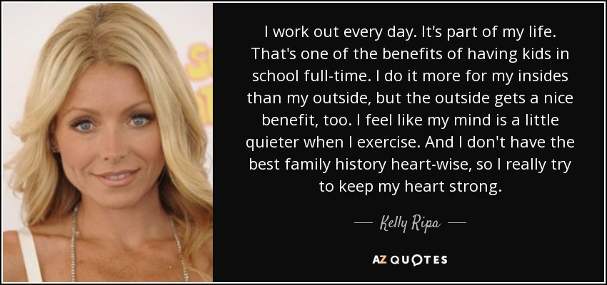 I work out every day. It's part of my life. That's one of the benefits of having kids in school full-time. I do it more for my insides than my outside, but the outside gets a nice benefit, too. I feel like my mind is a little quieter when I exercise. And I don't have the best family history heart-wise, so I really try to keep my heart strong. - Kelly Ripa