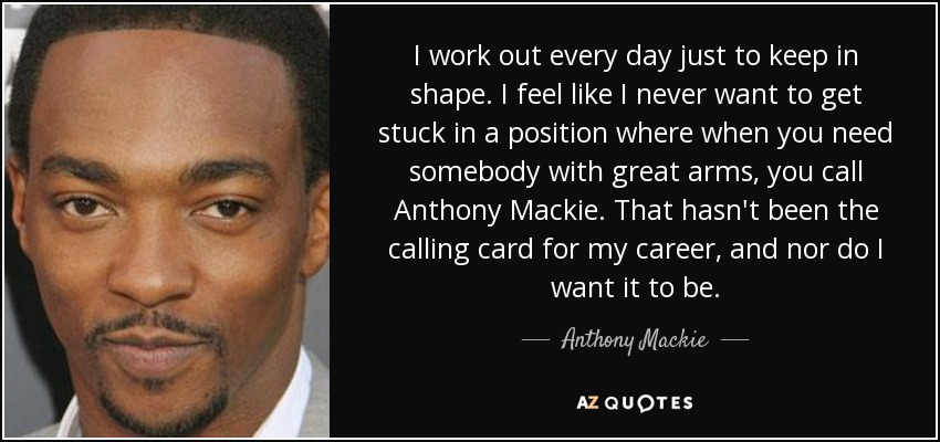 I work out every day just to keep in shape. I feel like I never want to get stuck in a position where when you need somebody with great arms, you call Anthony Mackie. That hasn't been the calling card for my career, and nor do I want it to be. - Anthony Mackie