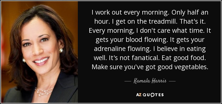 I work out every morning. Only half an hour. I get on the treadmill. That's it. Every morning, I don't care what time. It gets your blood flowing. It gets your adrenaline flowing. I believe in eating well. It's not fanatical. Eat good food. Make sure you've got good vegetables. - Kamala Harris