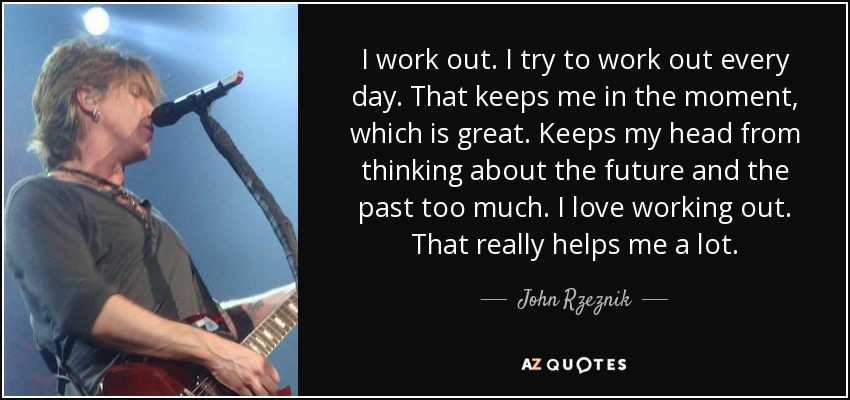 I work out. I try to work out every day. That keeps me in the moment, which is great. Keeps my head from thinking about the future and the past too much. I love working out. That really helps me a lot. - John Rzeznik