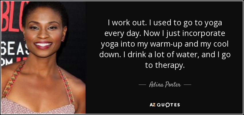 I work out. I used to go to yoga every day. Now I just incorporate yoga into my warm-up and my cool down. I drink a lot of water, and I go to therapy. - Adina Porter