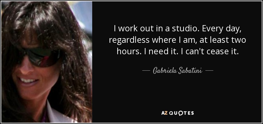 I work out in a studio. Every day, regardless where I am, at least two hours. I need it. I can't cease it. - Gabriela Sabatini