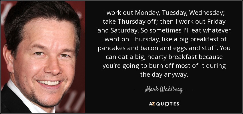 I work out Monday, Tuesday, Wednesday; take Thursday off; then I work out Friday and Saturday. So sometimes I'll eat whatever I want on Thursday, like a big breakfast of pancakes and bacon and eggs and stuff. You can eat a big, hearty breakfast because you're going to burn off most of it during the day anyway. - Mark Wahlberg