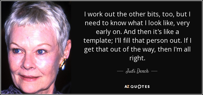 I work out the other bits, too, but I need to know what I look like, very early on. And then it's like a template; I'll fill that person out. If I get that out of the way, then I'm all right. - Judi Dench