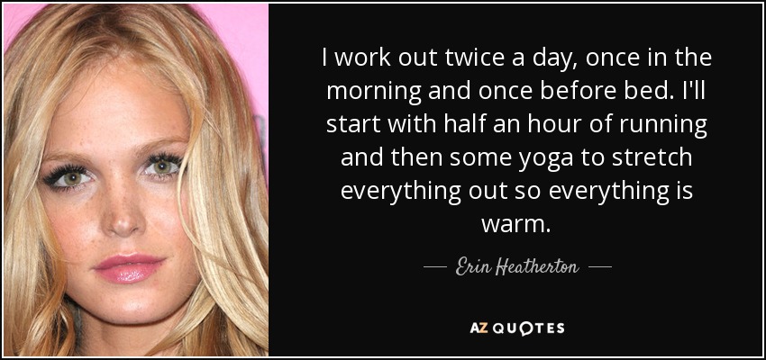 I work out twice a day, once in the morning and once before bed. I'll start with half an hour of running and then some yoga to stretch everything out so everything is warm. - Erin Heatherton