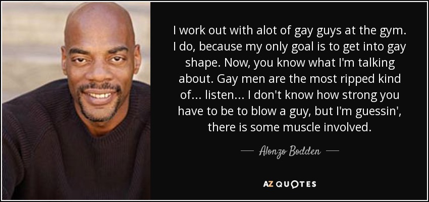 I work out with alot of gay guys at the gym. I do, because my only goal is to get into gay shape. Now, you know what I'm talking about. Gay men are the most ripped kind of... listen... I don't know how strong you have to be to blow a guy, but I'm guessin', there is some muscle involved. - Alonzo Bodden
