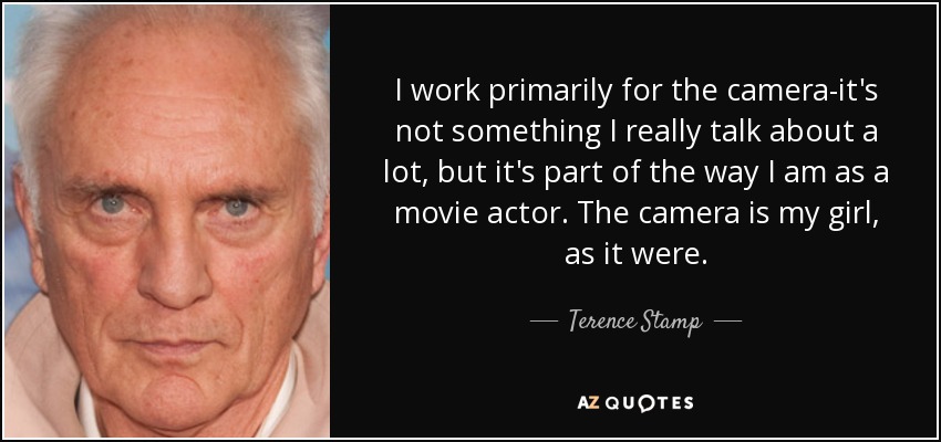 I work primarily for the camera-it's not something I really talk about a lot, but it's part of the way I am as a movie actor. The camera is my girl, as it were. - Terence Stamp