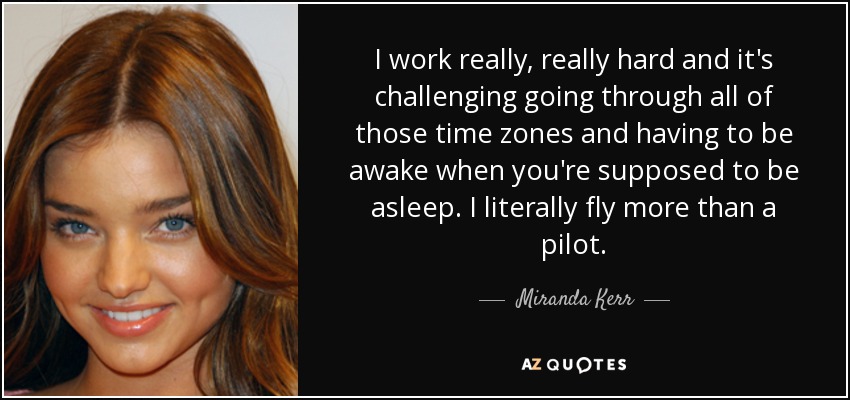 I work really, really hard and it's challenging going through all of those time zones and having to be awake when you're supposed to be asleep. I literally fly more than a pilot. - Miranda Kerr