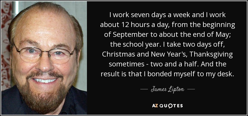 I work seven days a week and I work about 12 hours a day, from the beginning of September to about the end of May; the school year. I take two days off, Christmas and New Year's, Thanksgiving sometimes - two and a half. And the result is that I bonded myself to my desk. - James Lipton
