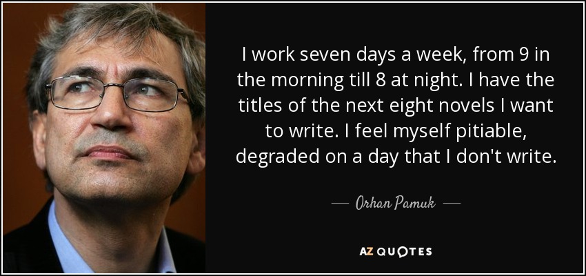 I work seven days a week, from 9 in the morning till 8 at night. I have the titles of the next eight novels I want to write. I feel myself pitiable, degraded on a day that I don't write. - Orhan Pamuk