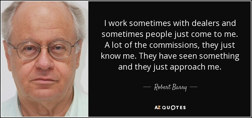 I work sometimes with dealers and sometimes people just come to me. A lot of the commissions, they just know me. They have seen something and they just approach me. - Robert Barry