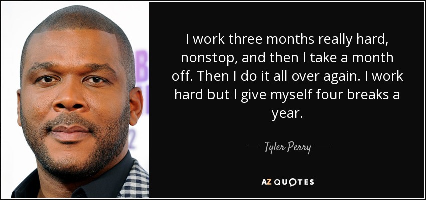 I work three months really hard, nonstop, and then I take a month off. Then I do it all over again. I work hard but I give myself four breaks a year. - Tyler Perry