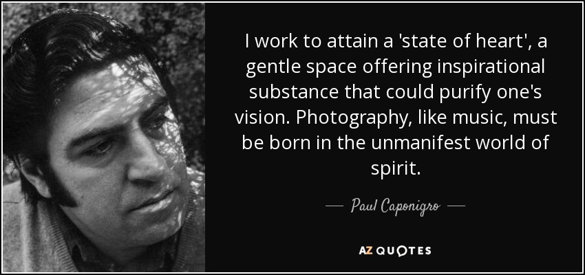 I work to attain a 'state of heart', a gentle space offering inspirational substance that could purify one's vision. Photography, like music, must be born in the unmanifest world of spirit. - Paul Caponigro