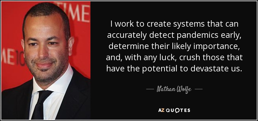 I work to create systems that can accurately detect pandemics early, determine their likely importance, and, with any luck, crush those that have the potential to devastate us. - Nathan Wolfe