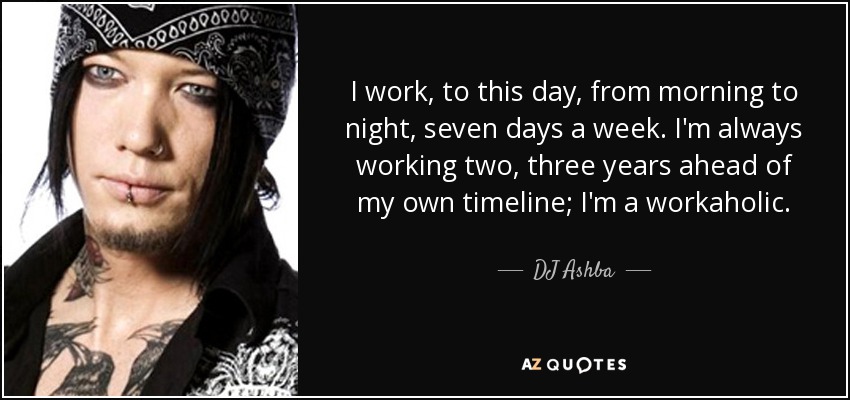 I work, to this day, from morning to night, seven days a week. I'm always working two, three years ahead of my own timeline; I'm a workaholic. - DJ Ashba