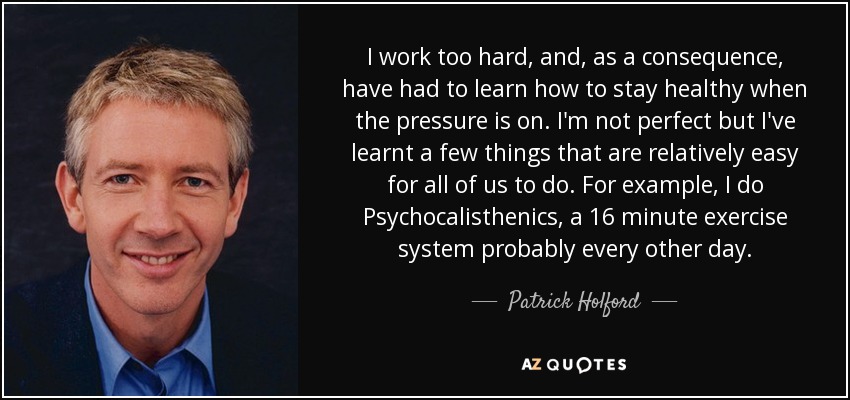 I work too hard, and, as a consequence, have had to learn how to stay healthy when the pressure is on. I'm not perfect but I've learnt a few things that are relatively easy for all of us to do. For example, I do Psychocalisthenics, a 16 minute exercise system probably every other day. - Patrick Holford