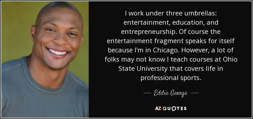 I work under three umbrellas: entertainment, education, and entrepreneurship. Of course the entertainment fragment speaks for itself because I'm in Chicago. However, a lot of folks may not know I teach courses at Ohio State University that covers life in professional sports. - Eddie George