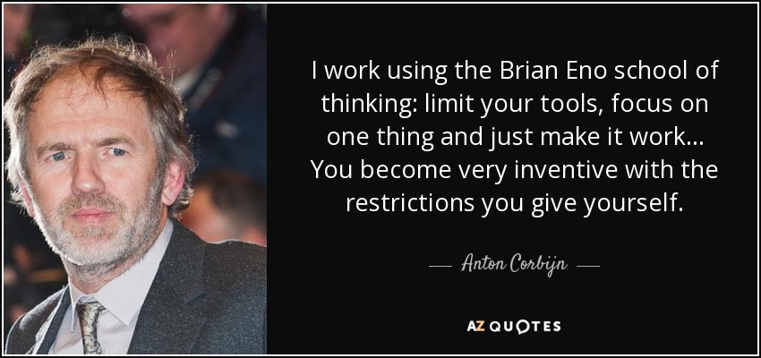 I work using the Brian Eno school of thinking: limit your tools, focus on one thing and just make it work… You become very inventive with the restrictions you give yourself. - Anton Corbijn