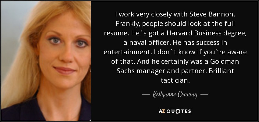 I work very closely with Steve Bannon. Frankly, people should look at the full resume. He`s got a Harvard Business degree, a naval officer. He has success in entertainment. I don`t know if you`re aware of that. And he certainly was a Goldman Sachs manager and partner. Brilliant tactician. - Kellyanne Conway