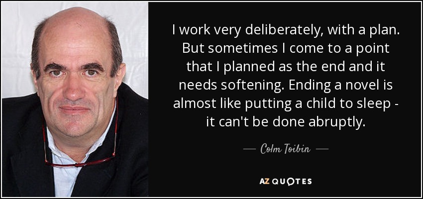I work very deliberately, with a plan. But sometimes I come to a point that I planned as the end and it needs softening. Ending a novel is almost like putting a child to sleep - it can't be done abruptly. - Colm Toibin