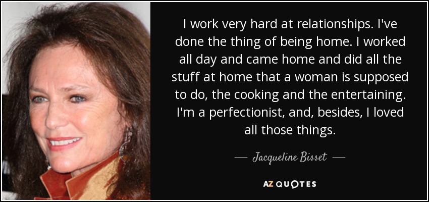 I work very hard at relationships. I've done the thing of being home. I worked all day and came home and did all the stuff at home that a woman is supposed to do, the cooking and the entertaining. I'm a perfectionist, and, besides, I loved all those things. - Jacqueline Bisset