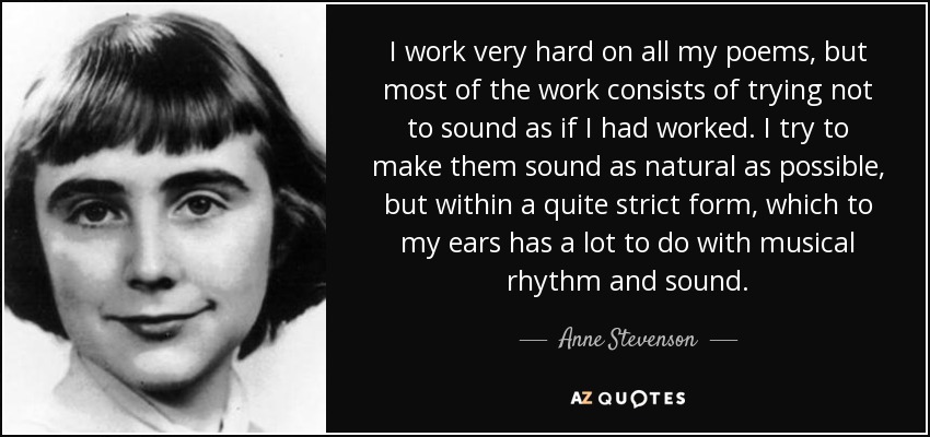 I work very hard on all my poems, but most of the work consists of trying not to sound as if I had worked. I try to make them sound as natural as possible, but within a quite strict form, which to my ears has a lot to do with musical rhythm and sound. - Anne Stevenson